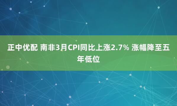 正中优配 南非3月CPI同比上涨2.7% 涨幅降至五年低位