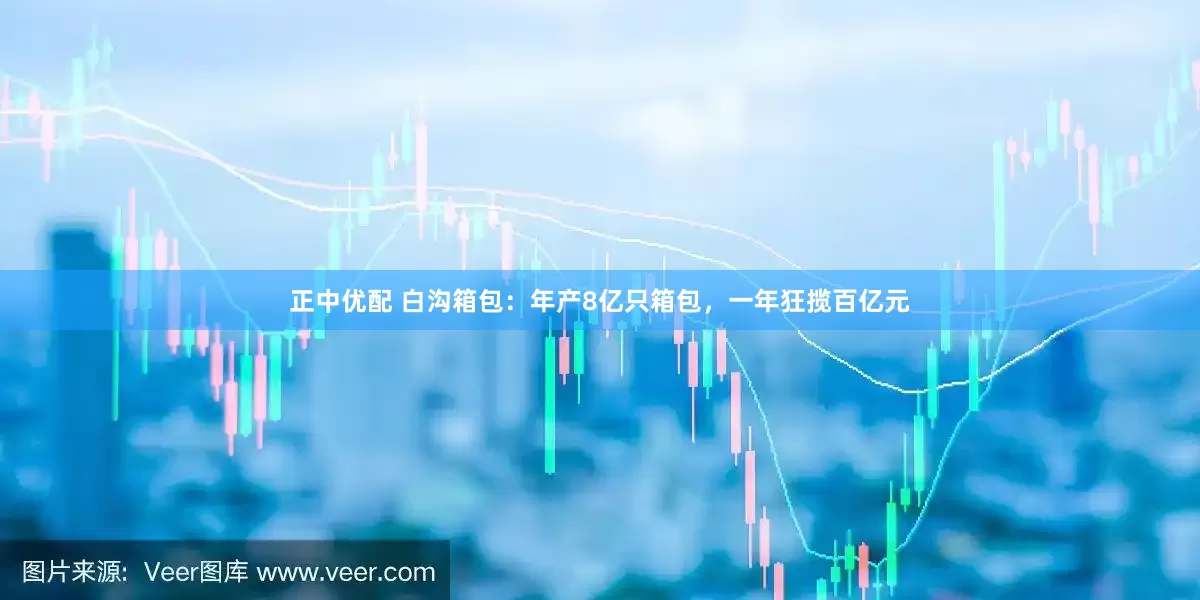 正中优配 白沟箱包：年产8亿只箱包，一年狂揽百亿元