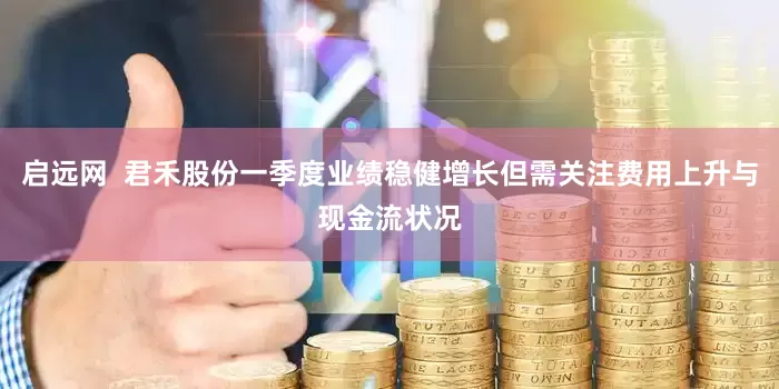 启远网  君禾股份一季度业绩稳健增长但需关注费用上升与现金流状况