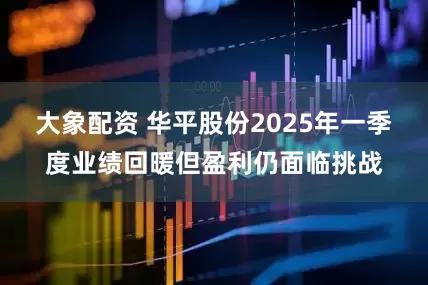 大象配资 华平股份2025年一季度业绩回暖但盈利仍面临挑战