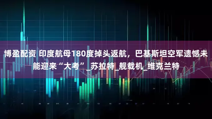 博盈配资 印度航母180度掉头返航，巴基斯坦空军遗憾未能迎来“大考”_苏拉特_舰载机_维克兰特