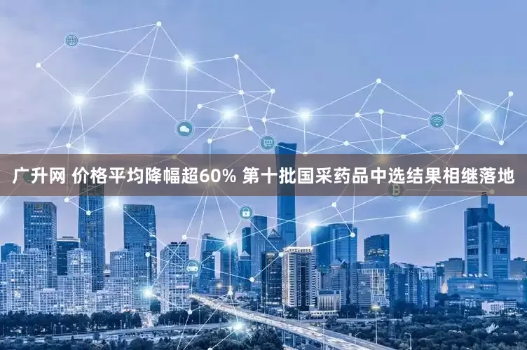 广升网 价格平均降幅超60% 第十批国采药品中选结果相继落地