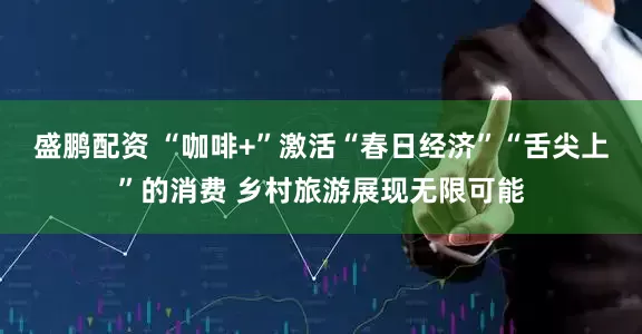 盛鹏配资 “咖啡+”激活“春日经济”“舌尖上”的消费 乡村旅游展现无限可能