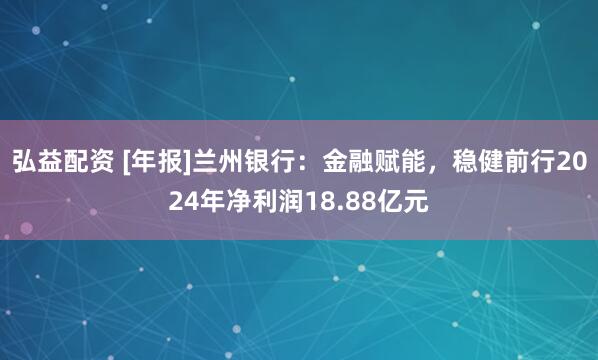 弘益配资 [年报]兰州银行：金融赋能，稳健前行2024年净利润18.88亿元