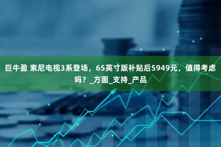 巨牛盈 索尼电视3系登场，65英寸版补贴后5949元，值得考虑吗？_方面_支持_产品