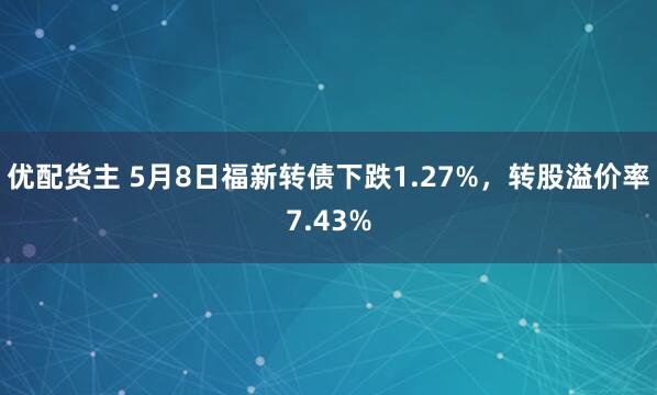 优配货主 5月8日福新转债下跌1.27%，转股溢价率7.43%