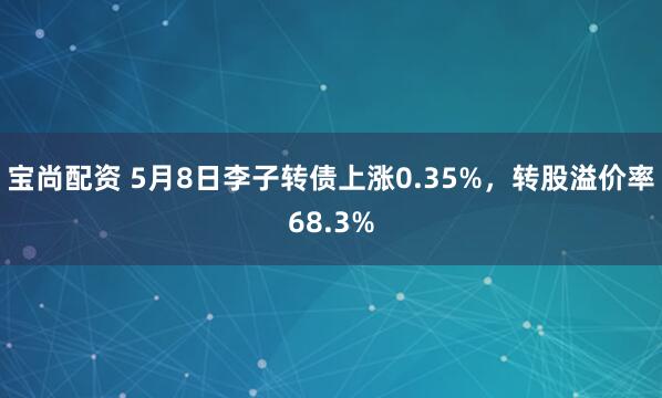 宝尚配资 5月8日李子转债上涨0.35%，转股溢价率68.3%