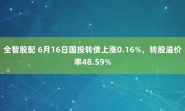 全智股配 6月16日国投转债上涨0.16%，转股溢价率48.59%