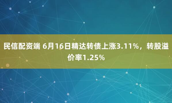 民信配资端 6月16日精达转债上涨3.11%，转股溢价率1.25%