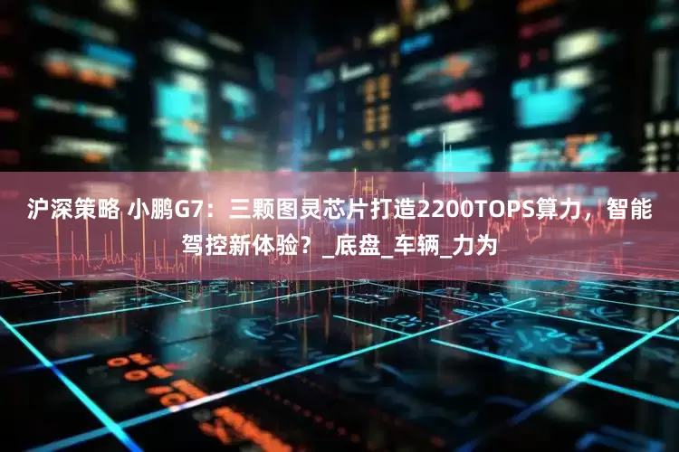 沪深策略 小鹏G7：三颗图灵芯片打造2200TOPS算力，智能驾控新体验？_底盘_车辆_力为