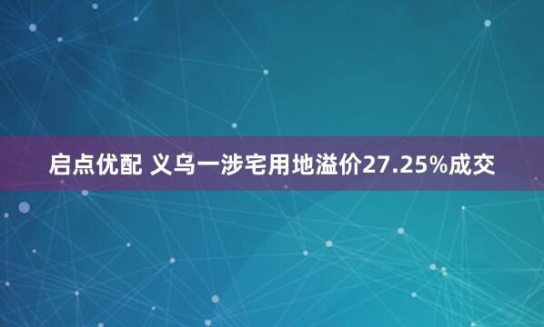 启点优配 义乌一涉宅用地溢价27.25%成交