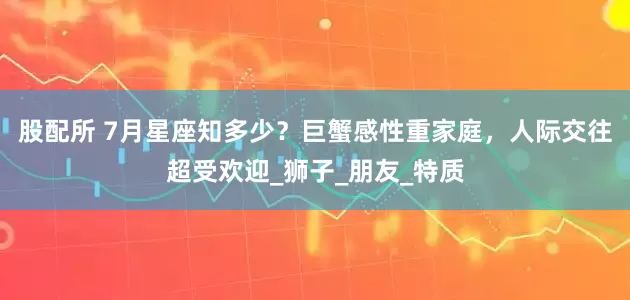 股配所 7月星座知多少？巨蟹感性重家庭，人际交往超受欢迎_狮子_朋友_特质