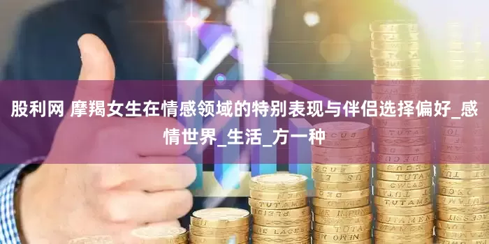 股利网 摩羯女生在情感领域的特别表现与伴侣选择偏好_感情世界_生活_方一种