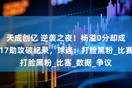 天成创亿 逆袭之夜！杨溢0分却成全场焦点，17助攻破纪录，球迷：打脸黑粉_比赛_数据_争议