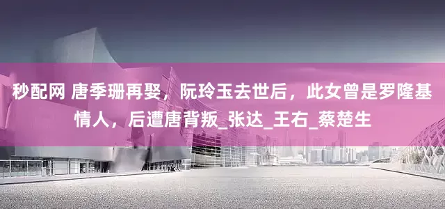 秒配网 唐季珊再娶，阮玲玉去世后，此女曾是罗隆基情人，后遭唐背叛_张达_王右_蔡楚生