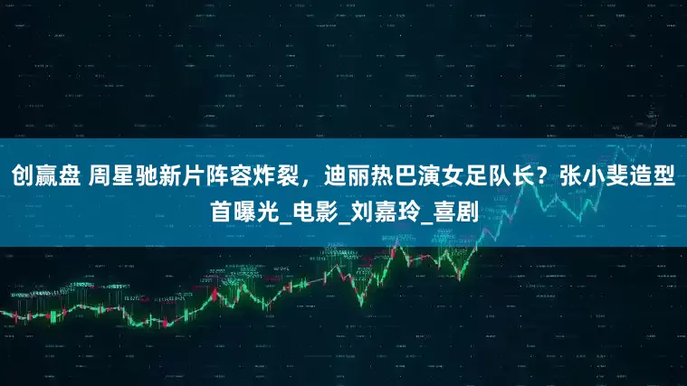 创赢盘 周星驰新片阵容炸裂，迪丽热巴演女足队长？张小斐造型首曝光_电影_刘嘉玲_喜剧