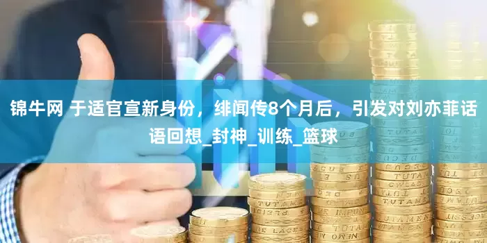 锦牛网 于适官宣新身份，绯闻传8个月后，引发对刘亦菲话语回想_封神_训练_篮球