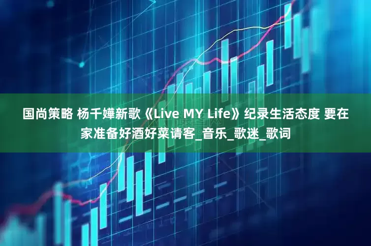 国尚策略 杨千嬅新歌《Live MY Life》纪录生活态度 要在家准备好酒好菜请客_音乐_歌迷_歌词