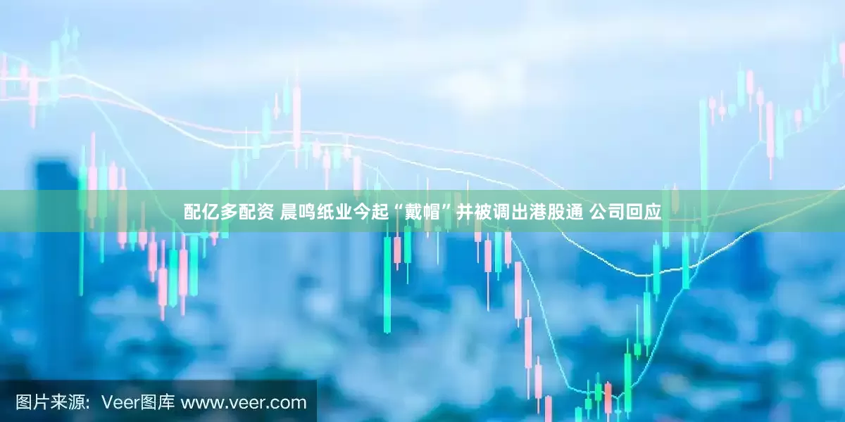 配亿多配资 晨鸣纸业今起“戴帽”并被调出港股通 公司回应