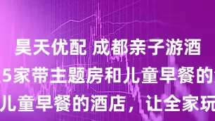 昊天优配 成都亲子游酒店指南：这5家带主题房和儿童早餐的酒店，让全家玩得