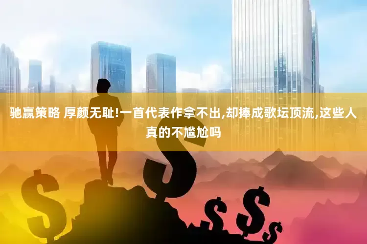 驰赢策略 厚颜无耻!一首代表作拿不出,却捧成歌坛顶流,这些人真的不尴尬吗