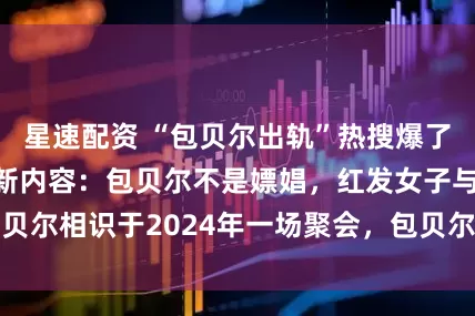 星速配资 “包贝尔出轨”热搜爆了，曝光者再发最新内容：包贝尔不是嫖娼，红发女子与包贝尔相识于2024年一场聚会，包贝尔在拍戏暂时无法回应